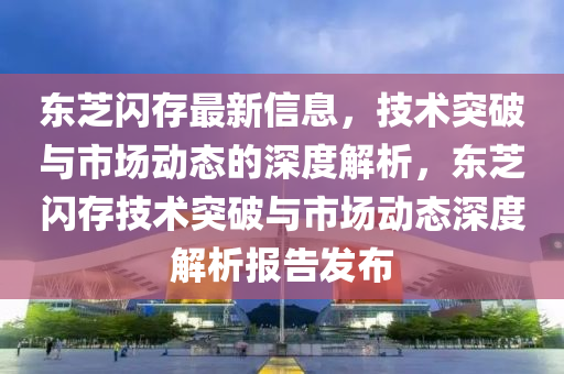 東芝閃存最新信息，技術(shù)突圣農(nóng)（天津）集團(tuán)有限公司破與市場(chǎng)動(dòng)態(tài)的深度解析，東芝閃存技術(shù)突破與市場(chǎng)動(dòng)態(tài)深度解析報(bào)告發(fā)布