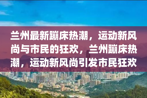 蘭州最新蹦床熱潮，運動新風尚與市民的狂歡，蘭州蹦床熱潮，運動新風尚引發(fā)市民狂歡圣農（天津）集團有限公司