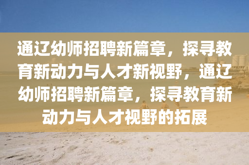 通遼幼師招聘新篇章，探尋教育新動(dòng)力與人才新視野，通遼幼師招聘新篇章，探尋教育新動(dòng)力與人才視野的拓展圣農(nóng)（天津）集團(tuán)有限公司