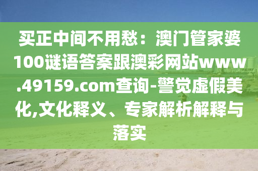 買正中間不用愁：澳門管家婆100謎語答案跟澳彩網(wǎng)站www.49159.соm查詢-警覺虛假美化,文化釋義、專家解析解釋與落實(shí)圣農(nóng)（天津）集團(tuán)有限公司