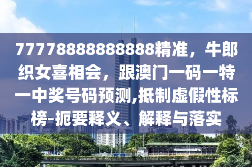 77778888888888精準，牛郎織女喜相會，跟澳門一碼一特一中獎號碼預測,抵制虛假性標榜-扼要釋義、解釋與落實圣農（天津）集團有限公司