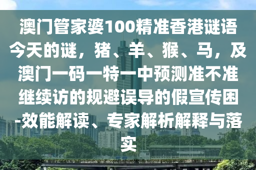 澳門管家婆100精準香港謎語今天的謎，豬、羊、猴、馬，及澳門一碼一特一中預測準不準繼續(xù)訪的規(guī)避誤導的假宣傳困-效能解讀、專家解析解釋與落實圣農（天津）集團有限公司