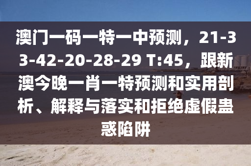 澳門一碼一特一中預(yù)測，21-33-42-20-28-29 T:45，跟新澳今晚一肖一特預(yù)測和實用剖析、解釋與落實和拒絕虛假蠱惑陷阱圣農(nóng)（天津）集團(tuán)有限公司