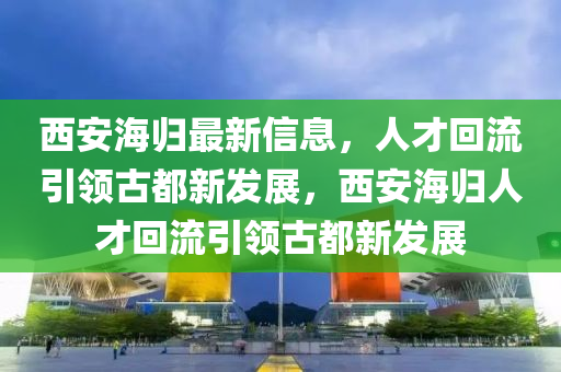 西安海歸最新信息，人才回流引領(lǐng)古都新發(fā)展，西安海歸人才回流引領(lǐng)古都新發(fā)展圣農(nóng)（天津）集團有限公司