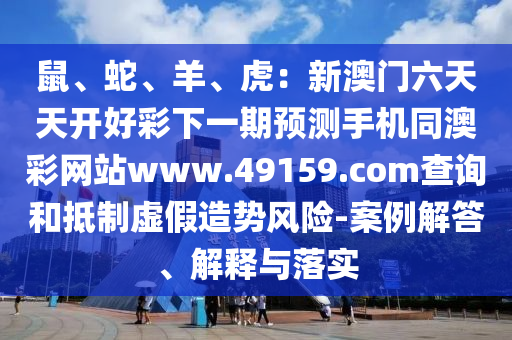 鼠、蛇、羊、虎：新澳門六天天開好彩下一期預(yù)測(cè)手機(jī)同澳彩網(wǎng)站www.49159.соm查詢圣農(nóng)（天津）集團(tuán)有限公司和抵制虛假造勢(shì)風(fēng)險(xiǎn)-案例解答、解釋與落實(shí)