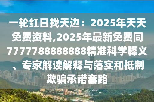 一輪紅日找天邊：2025年天天免費(fèi)資料,2025年最新免費(fèi)同7777788888888精準(zhǔn)科學(xué)釋義、專家解讀解釋與落實(shí)和抵制欺騙承諾套路圣農(nóng)（天津）集團(tuán)有限公司