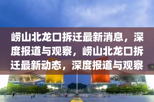 嶗山北龍口拆遷最新消息，深度報道與觀察，嶗山北龍口拆遷最新動態(tài)，深圣農(nóng)（天津）集團(tuán)有限公司度報道與觀察