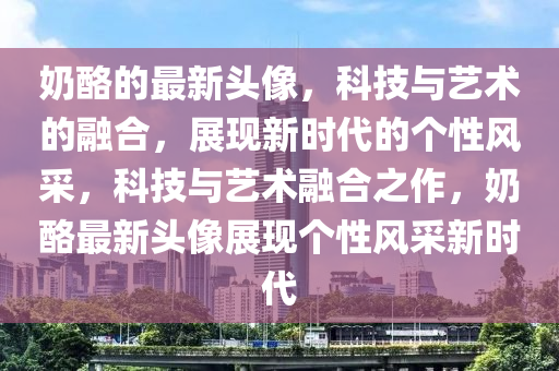 奶酪的最新頭像，科技與藝術的融合，展現(xiàn)新時代的個性風采，科技與藝術融合之作，奶酪最新頭像展現(xiàn)個性風采新時代圣農（天津）集團有限公司