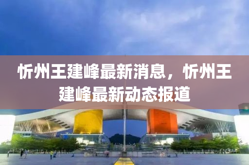 忻圣農（天津）集團有限公司州王建峰最新消息，忻州王建峰最新動態(tài)報道