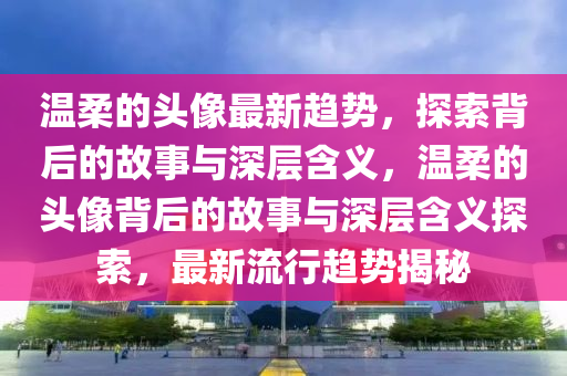 溫柔的頭像最新趨勢，探索背后的故事與深層含義，溫柔的頭像背后的故事與深層含義探索，最新流行趨勢揭秘圣農(nóng)（天津）集團(tuán)有限公司