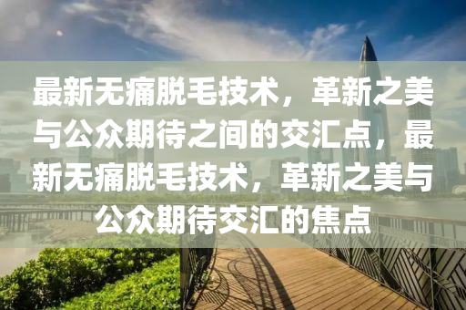 最新無痛脫毛技術(shù)，革新之美與公眾期待之間的交匯點，最新無痛脫毛技術(shù)，革新之美與公眾期待交匯的焦點圣農(nóng)（天津）集團(tuán)有限公司