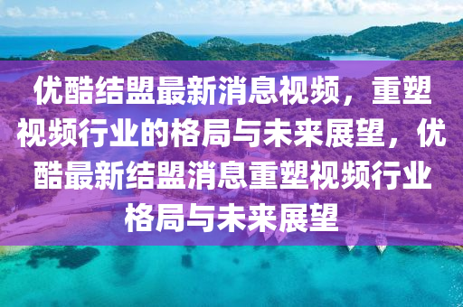 優(yōu)酷結(jié)盟最新消息視頻，重塑視頻行業(yè)的格局與未來展望，優(yōu)酷最新結(jié)盟消息重塑視頻行業(yè)格局與未來展望圣農(nóng)（天津）集團(tuán)有限公司