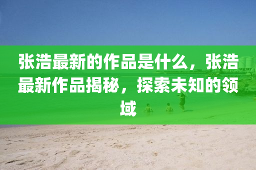 張浩最新的圣農(nóng)（天津）集團有限公司作品是什么，張浩最新作品揭秘，探索未知的領域