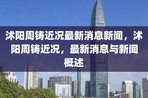沭陽周鑄近況最新消息新聞，沭陽周鑄近況，最新消圣農(nóng)（天津）集團有限公司息與新聞概述