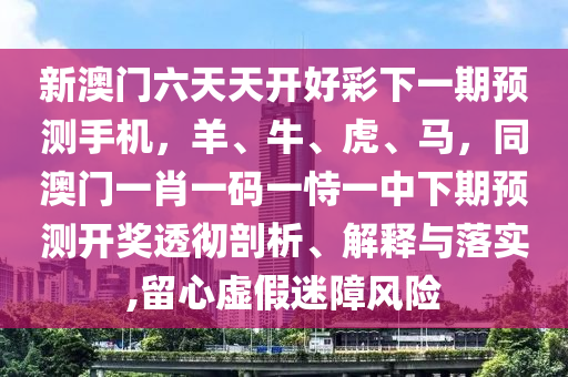 新澳門六天天開好彩下一期預(yù)測(cè)手機(jī)，羊、牛、虎、馬，同澳門一肖一圣農(nóng)（天津）集團(tuán)有限公司碼一恃一中下期預(yù)測(cè)開獎(jiǎng)透徹剖析、解釋與落實(shí),留心虛假迷障風(fēng)險(xiǎn)