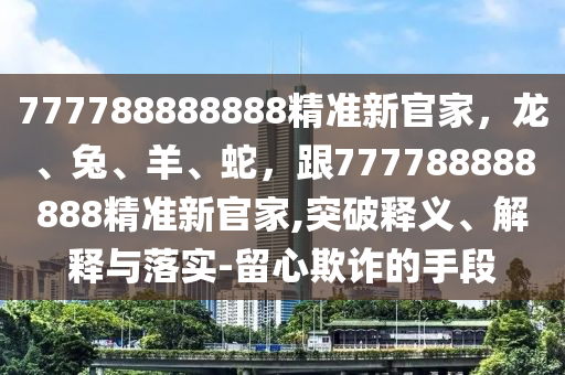 777788888888精準(zhǔn)新官家，龍、兔、羊、蛇，跟777788888888精準(zhǔn)新官家,突破釋義、解釋與落實(shí)-留心欺詐的手段圣農(nóng)（天津）集團(tuán)有限公司