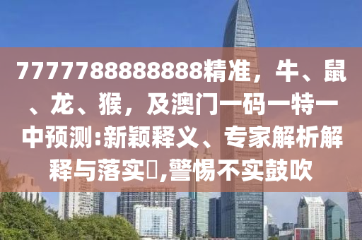 7777788888888精準圣農(nóng)（天津）集團有限公司，牛、鼠、龍、猴，及澳門一碼一特一中預測:新穎釋義、專家解析解釋與落實?,警惕不實鼓吹