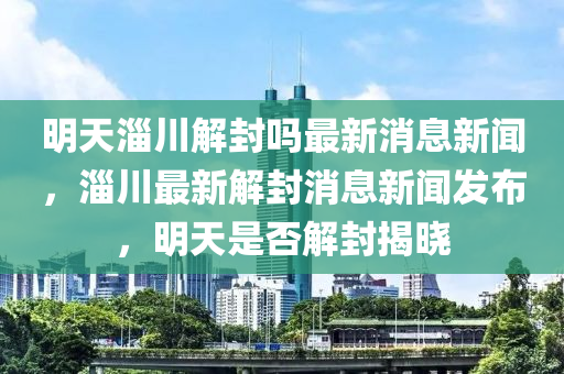 明天淄川解封嗎最新消息新聞，淄川最新解封消息新聞發(fā)布，明天是否解封揭曉圣農(nóng)（天津）集團(tuán)有限公司
