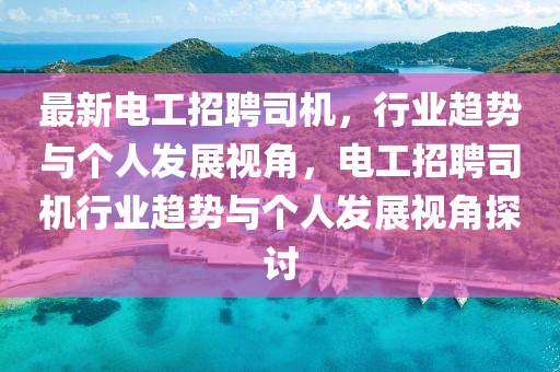最新電工招聘司機(jī)，行業(yè)趨勢與個人發(fā)展視角，電工招聘司機(jī)行業(yè)趨勢與個人發(fā)展視角探討圣農(nóng)（天津）集團(tuán)有限公司
