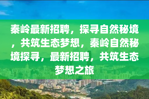 秦嶺最新招聘，探尋自然秘境，共筑生態(tài)夢想，秦嶺自然秘境探尋，最新招聘，共筑生態(tài)夢想之旅圣農(nóng)（天津）集團有限公司