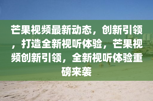 芒果視頻最新動(dòng)態(tài)，創(chuàng)新引領(lǐng)，打造全新視聽(tīng)體驗(yàn)，芒果視頻創(chuàng)新引領(lǐng)，全新視聽(tīng)體驗(yàn)重磅來(lái)襲圣農(nóng)（天津）集團(tuán)有限公司