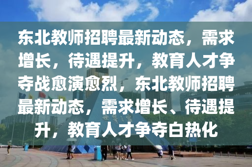 東北教師招聘最新動態(tài)，需求增長，待遇提升，教育人才爭奪戰(zhàn)愈演愈烈，東北教師招聘最新動態(tài)，需求增長、待遇提升，教育人才爭奪白熱化圣農（天津）集團有限公司