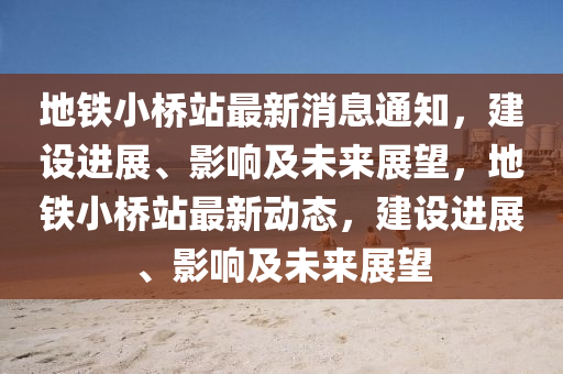 地鐵小橋站最新消息通知，建設進展、影響及未來展望，地鐵小橋站最新動態(tài)，建設進展、影響及未來展望圣農(nóng)（天津）集團有限公司