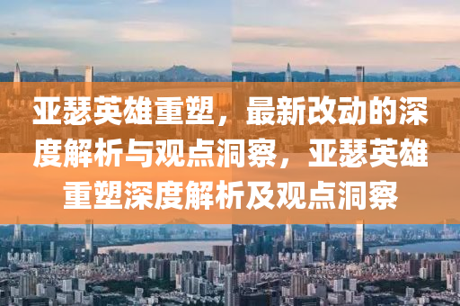 亞瑟英雄重塑，最新改動的深度解析與觀點洞察，亞瑟英雄重塑深度解析及觀點圣農(nóng)（天津）集團(tuán)有限公司洞察