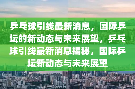 乒乓球引線最新消息，國際乒壇的新動態(tài)與未來展望，乒乓球引線最新消息揭秘，國際乒壇新動態(tài)與未來展望圣農(nóng)（天津）集團(tuán)有限公司