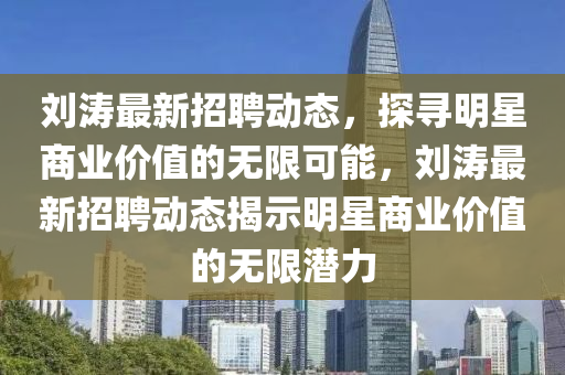 劉濤最新招聘動(dòng)態(tài)，探尋明星商業(yè)價(jià)值的無限可能，劉濤最新招聘動(dòng)態(tài)揭示明星商業(yè)價(jià)值的無限潛力圣農(nóng)（天津）集團(tuán)有限公司