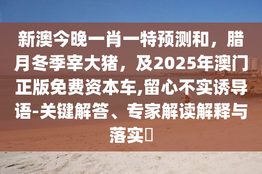 新澳今晚一肖一特預(yù)測和，臘月冬季宰大豬，及2025年澳門正版免費(fèi)資本車,留心不實(shí)誘導(dǎo)語-關(guān)鍵解答、專家解讀解釋與落實(shí)?圣農(nóng)（天津）集團(tuán)有限公司