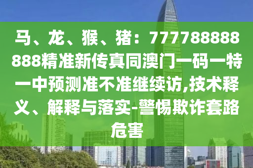 馬、龍、猴、豬：777788888888精準新傳真同澳門一碼一特一中預測準不準繼圣農（天津）集團有限公司續(xù)訪,技術釋義、解釋與落實-警惕欺詐套路危害