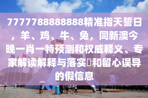 7777788888888精準指天誓日，羊、雞、牛、兔，同新澳今晚一肖一特預(yù)測和權(quán)威釋義、專家解讀解圣農(nóng)（天津）集團有限公司釋與落實?和留心誤導(dǎo)的假信息