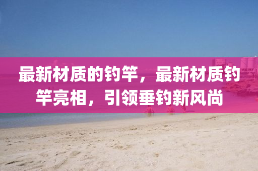 最新材質(zhì)的釣竿，最新材質(zhì)釣竿亮相，引領(lǐng)垂釣新風(fēng)尚圣農(nóng)（天津）集團(tuán)有限公司