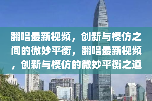 翻唱最新視頻，創(chuàng)新與模仿之間的微妙平衡，翻唱最新視頻，圣農(nóng)（天津）集團(tuán)有限公司創(chuàng)新與模仿的微妙平衡之道