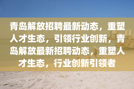 青島解放招聘最新動(dòng)態(tài)，重塑人才生態(tài)，引領(lǐng)行業(yè)創(chuàng)新，青島解放最新招聘動(dòng)態(tài)，重塑人才生態(tài)，行業(yè)創(chuàng)新引領(lǐng)者圣農(nóng)（天津）集團(tuán)有限公司