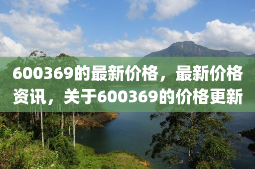 600369的最新價格，最新價格資訊，關于600369的價格更新圣農（天津）集團有限公司
