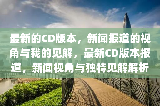 最新的CD版本，新聞報道的視角與我的見解，最新CD版本報道，新聞視角與獨特見解解析圣農(nóng)（天津）集團有限公司
