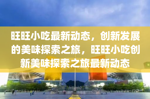 旺旺小吃最新動態(tài)，創(chuàng)新發(fā)展的美味探索之旅，旺旺小吃創(chuàng)新美味探索之旅最新動態(tài)圣農(nóng)（天津）集團有限公司