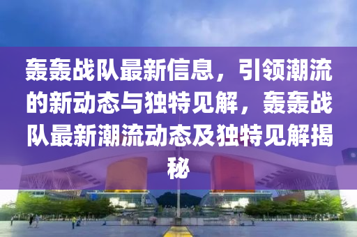 轟轟戰(zhàn)隊最新信息，引領(lǐng)潮流的新動態(tài)與獨特見解，轟轟戰(zhàn)隊最新潮流動態(tài)及獨特見解揭秘圣農(nóng)（天津）集團(tuán)有限公司