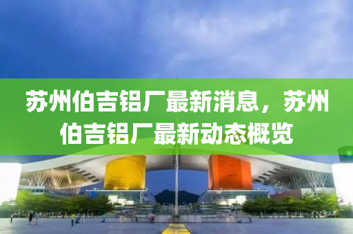 蘇州伯吉鋁廠最新消息，蘇州伯吉鋁廠最新動(dòng)態(tài)概覽圣農(nóng)（天津）集團(tuán)有限公司