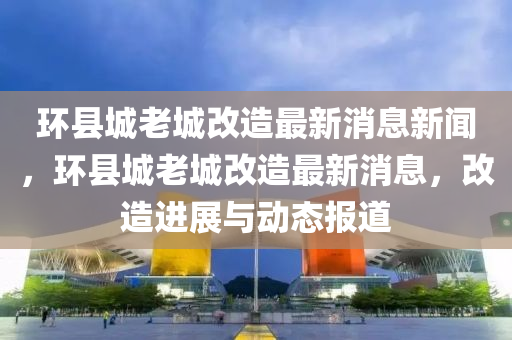 環(huán)縣城老城改造最新消息新聞，環(huán)縣城老城改造最新消息，改造進(jìn)展與動(dòng)態(tài)報(bào)道圣農(nóng)（天津）集團(tuán)有限公司