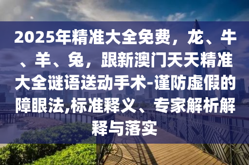 2025年精準(zhǔn)大全免費(fèi)，龍、牛、羊、兔，跟新澳門天天精準(zhǔn)大全謎語(yǔ)送動(dòng)手術(shù)-謹(jǐn)防虛假的障眼法,標(biāo)準(zhǔn)釋義、專家解析解釋與落實(shí)圣農(nóng)（天津）集團(tuán)有限公司