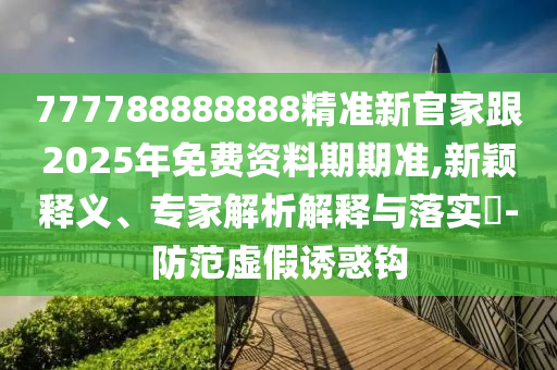 777788888888精準(zhǔn)新官家跟2025年免費(fèi)資料期期準(zhǔn),新穎釋義、專家解析解釋與落實(shí)?-防范虛假誘惑鉤圣農(nóng)（天津）集團(tuán)有限公司