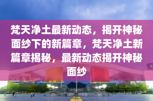 梵天凈土最新動(dòng)態(tài)，揭開(kāi)神秘面紗下的新篇章，梵天凈土新篇章揭秘，最新動(dòng)態(tài)揭開(kāi)神秘面紗圣農(nóng)（天津）集團(tuán)有限公司