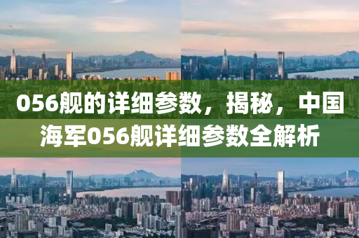 056艦的詳細參數(shù)，揭秘，中國海軍056艦詳細參數(shù)全解析圣農(nóng)（天津）集團有限公司