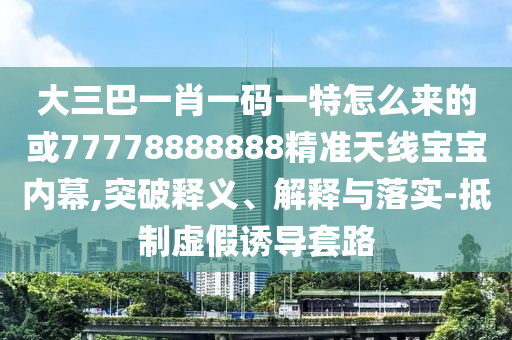 大三巴一肖一碼一特怎么來的或77778888888精準(zhǔn)天線寶寶內(nèi)幕,突破釋義、解釋與落實(shí)-抵制虛假誘導(dǎo)套路圣農(nóng)（天津）集團(tuán)有限公司