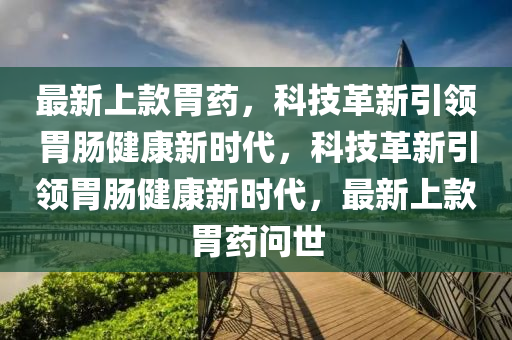 最新上款胃藥，科技革新引領(lǐng)胃腸健康新時代，科技革圣農(nóng)（天津）集團(tuán)有限公司新引領(lǐng)胃腸健康新時代，最新上款胃藥問世