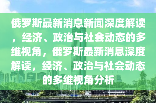 俄羅斯最新消息新聞深度解讀，經(jīng)濟(jì)、政治與社會動態(tài)的多維視角，俄羅斯最新消息深度解讀，經(jīng)濟(jì)、政治與社會動態(tài)的多維視角分析圣農(nóng)（天津）集團(tuán)有限公司