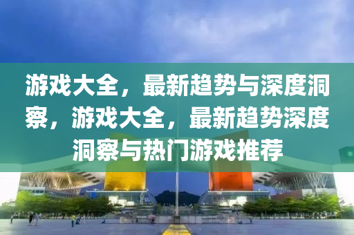 游戲大全，最新趨勢與深度洞察，游戲大全，最新趨勢深度洞察與熱門游戲推薦圣農(nóng)（天津）集團有限公司
